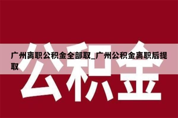 广州离职公积金全部取_广州公积金离职后提取