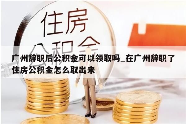 广州辞职后公积金可以领取吗_在广州辞职了住房公积金怎么取出来