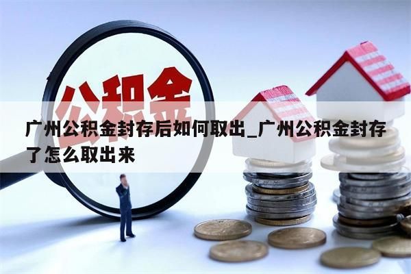 广州公积金封存后如何取出_广州公积金封存了怎么取出来