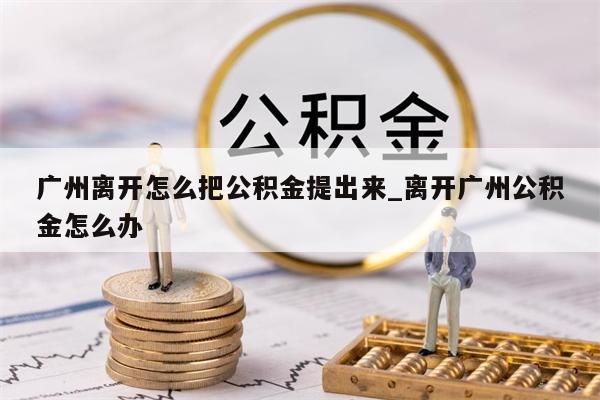 广州离开怎么把公积金提出来_离开广州公积金怎么办