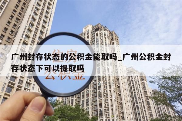 广州封存状态的公积金能取吗_广州公积金封存状态下可以提取吗