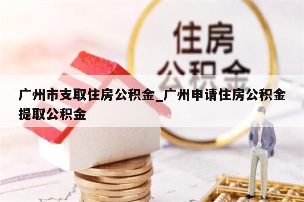 广州市支取住房公积金_广州申请住房公积金提取公积金