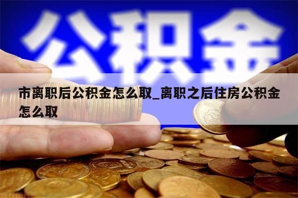 市离职后公积金怎么取_离职之后住房公积金怎么取