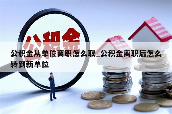 公积金从单位离职怎么取_公积金离职后怎么转到新单位